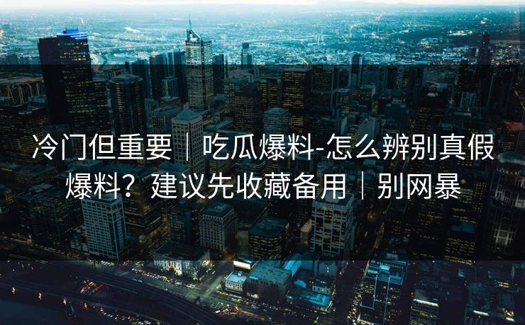 冷门但重要｜吃瓜爆料-怎么辨别真假爆料？建议先收藏备用｜别网暴