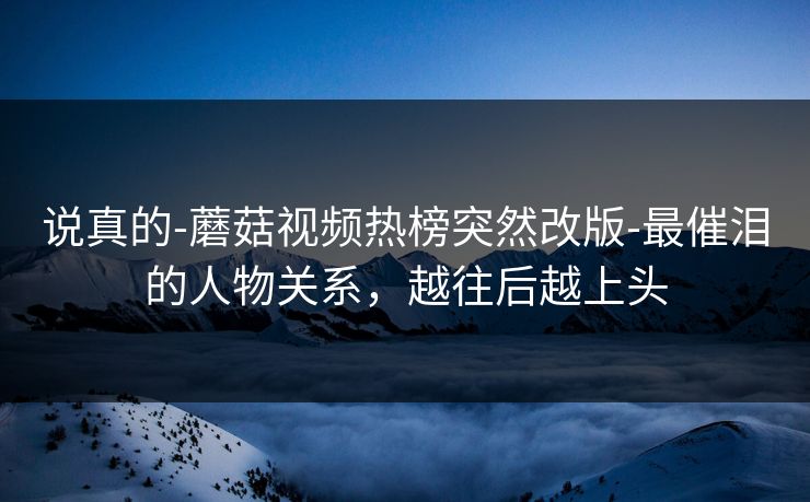 说真的-蘑菇视频热榜突然改版-最催泪的人物关系，越往后越上头