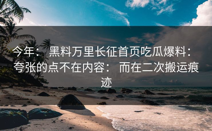 今年： 黑料万里长征首页吃瓜爆料： 夸张的点不在内容： 而在二次搬运痕迹