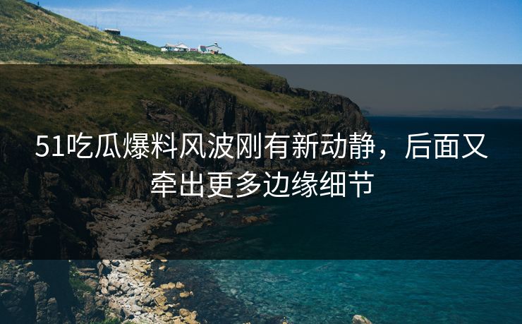 51吃瓜爆料风波刚有新动静，后面又牵出更多边缘细节