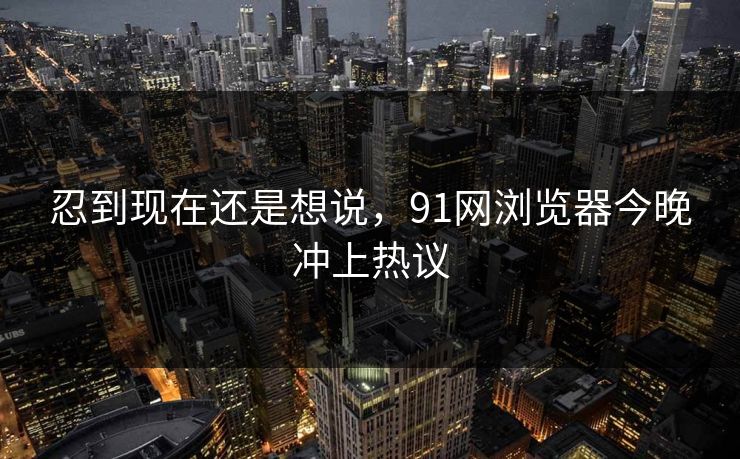 忍到现在还是想说,91网浏览器今晚冲上热议 忍到现在还是想说,91网浏览器今晚冲上热议